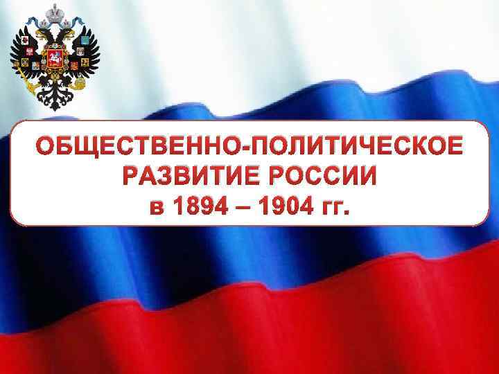 ОБЩЕСТВЕННО-ПОЛИТИЧЕСКОЕ РАЗВИТИЕ РОССИИ в 1894 – 1904 гг. 