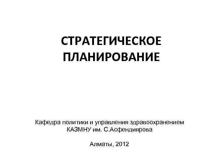 СТРАТЕГИЧЕСКОЕ ПЛАНИРОВАНИЕ Кафедра политики и управления здравоохранением КАЗМНУ им. С. Асфендиярова Алматы, 2012 