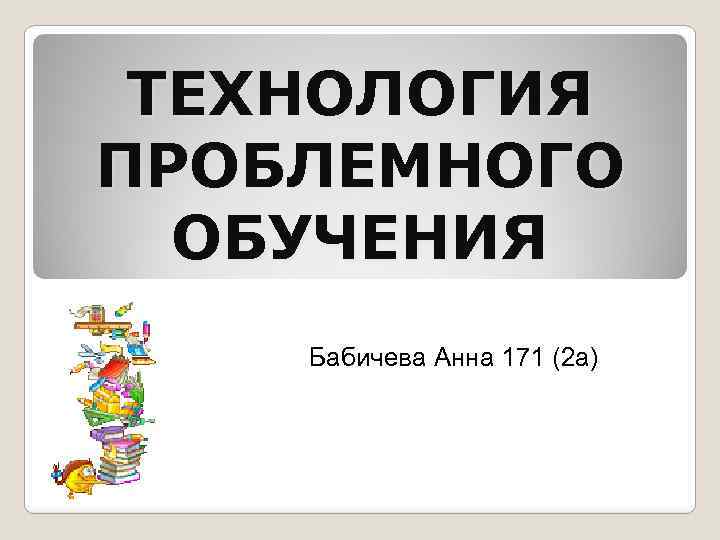 ТЕХНОЛОГИЯ ПРОБЛЕМНОГО ОБУЧЕНИЯ Бабичева Анна 171 (2 а) 