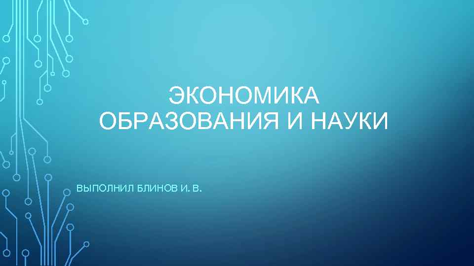ЭКОНОМИКА ОБРАЗОВАНИЯ И НАУКИ ВЫПОЛНИЛ БЛИНОВ И. В. 