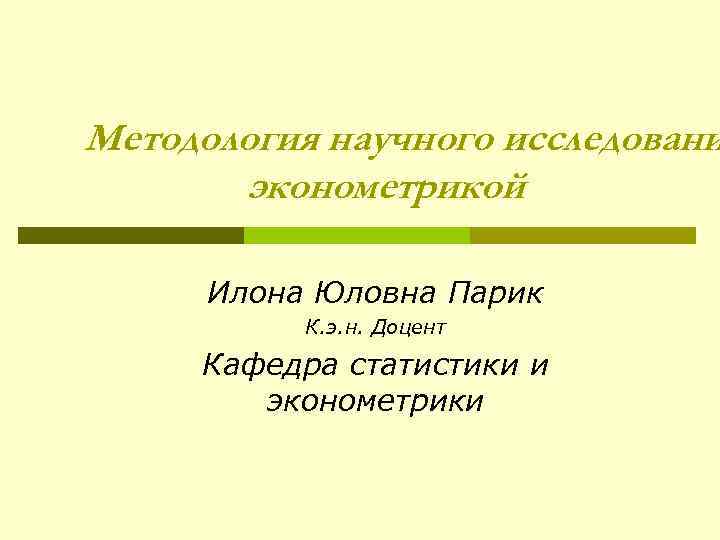 Методология научного исследовани эконометрикой Илона Юловна Парик К. э. н. Доцент Кафедра статистики и