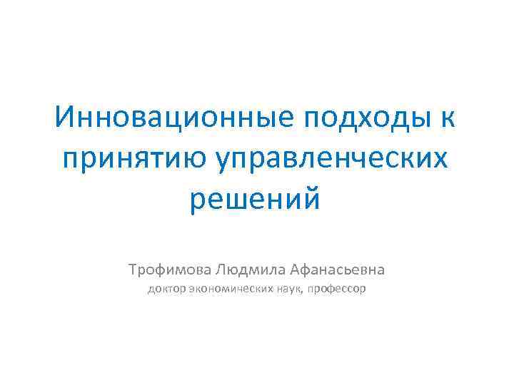 Инновационные подходы к принятию управленческих решений Трофимова Людмила Афанасьевна доктор экономических наук, профессор 