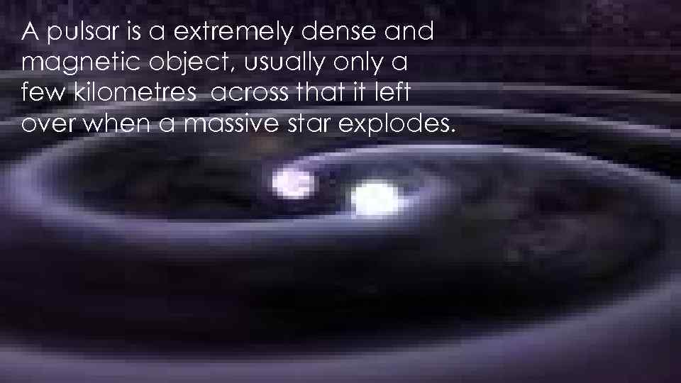 A pulsar is a extremely dense and magnetic object, usually only a few kilometres