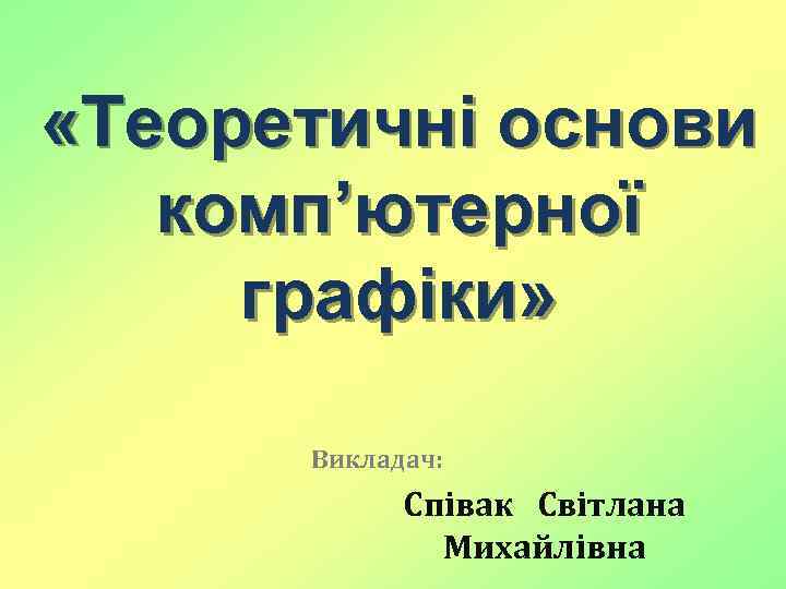  «Теоретичні оcнови комп’ютерної графіки» Викладач: Співак Світлана Михайлівна 
