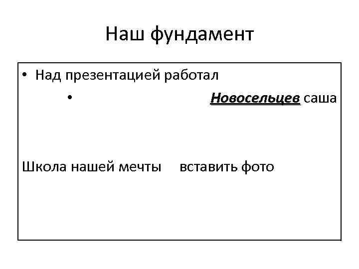 Наш фундамент • Над презентацией работал • Новосельцев саша Новосельцев Школа нашей мечты вставить