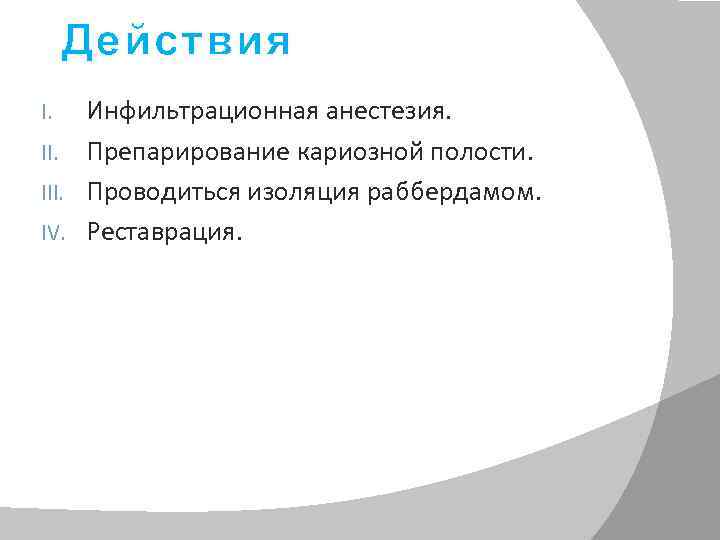 Действия Инфильтрационная анестезия. II. Препарирование кариозной полости. III. Проводиться изоляция раббердамом. IV. Реставрация. I.