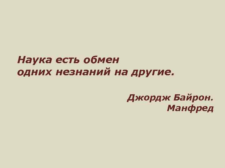 Наука есть обмен одних незнаний на другие. Джордж Байрон. Манфред 