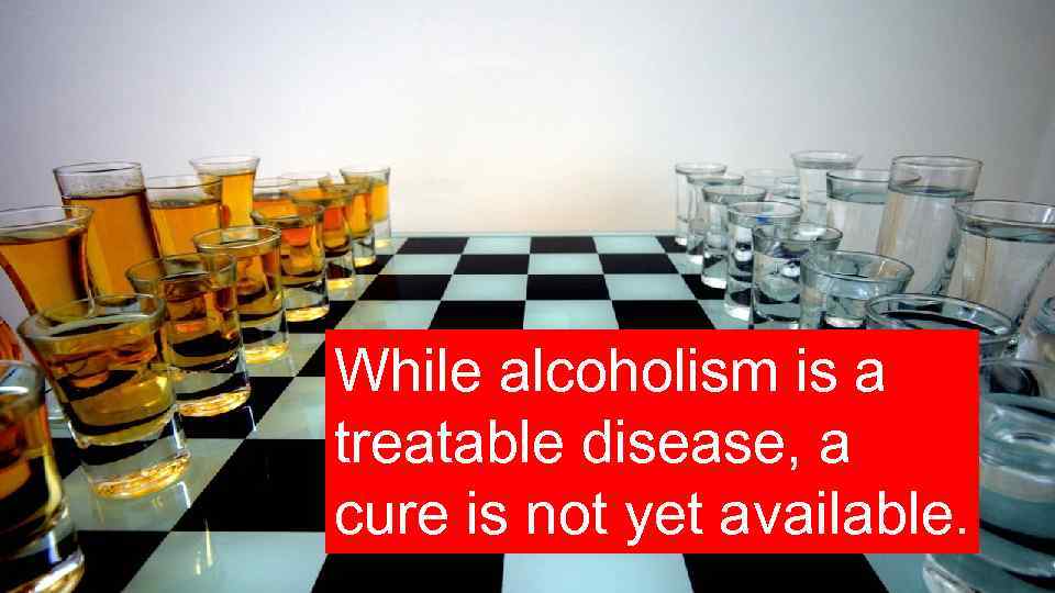 While alcoholism is a treatable disease, a cure is not yet available. 