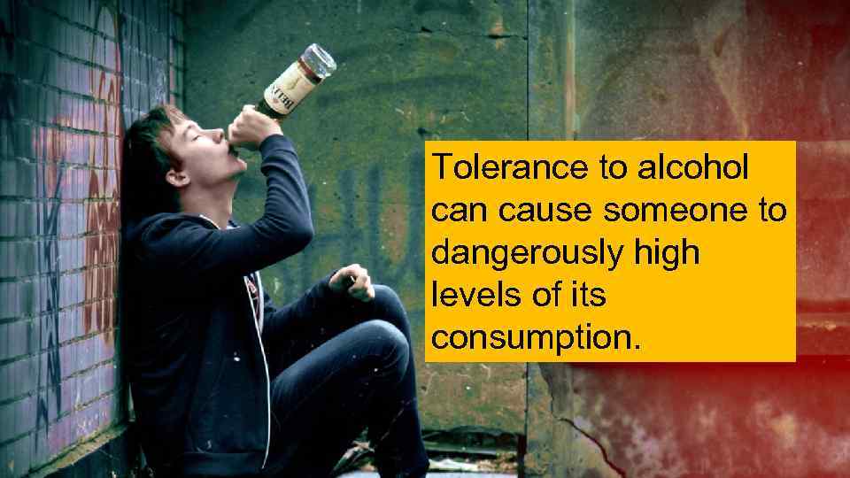 Tolerance to alcohol can cause someone to dangerously high levels of its consumption. 