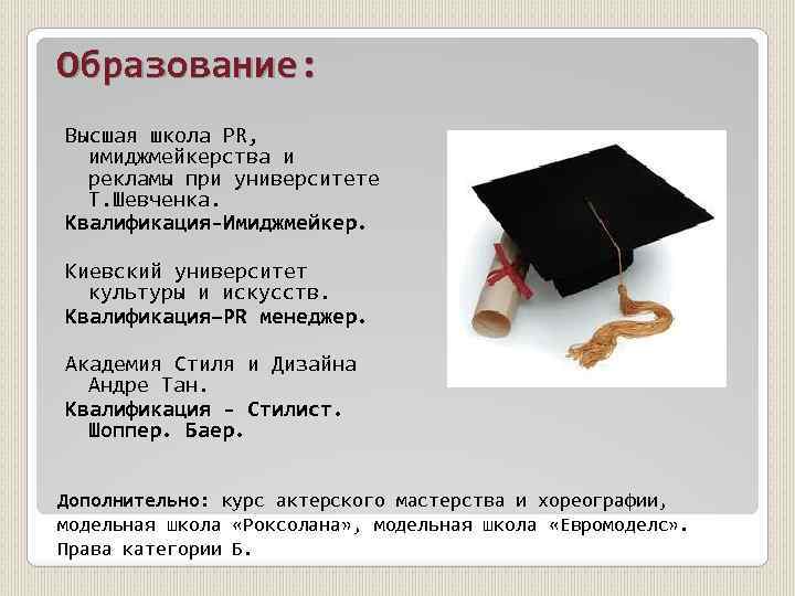 Образование: Высшая школа PR, имиджмейкерства и рекламы при университете Т. Шевченка. Квалификация-Имиджмейкер. Киевский университет