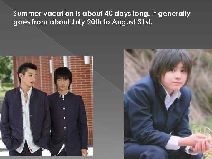 Summer vacation is about 40 days long. It generally goes from about July 20