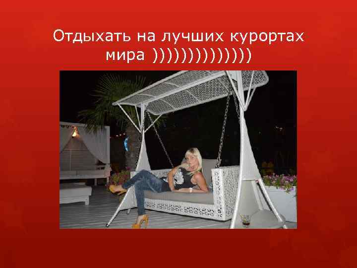 Отдыхать на лучших курортах мира ))))))) 