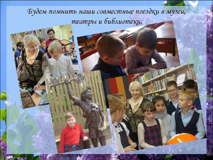 Будем помнить наши совместные поездки в музеи, театры и библиотеки. 