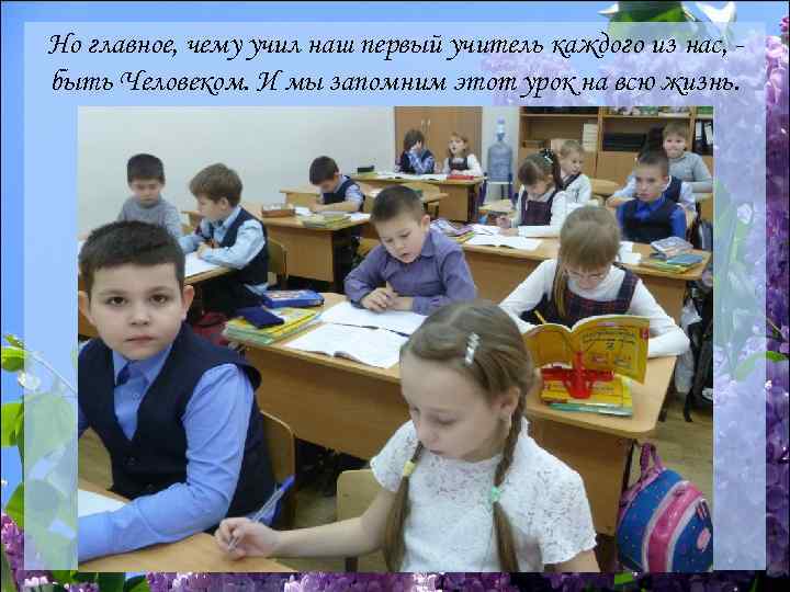 Но главное, чему учил наш первый учитель каждого из нас, быть Человеком. И мы