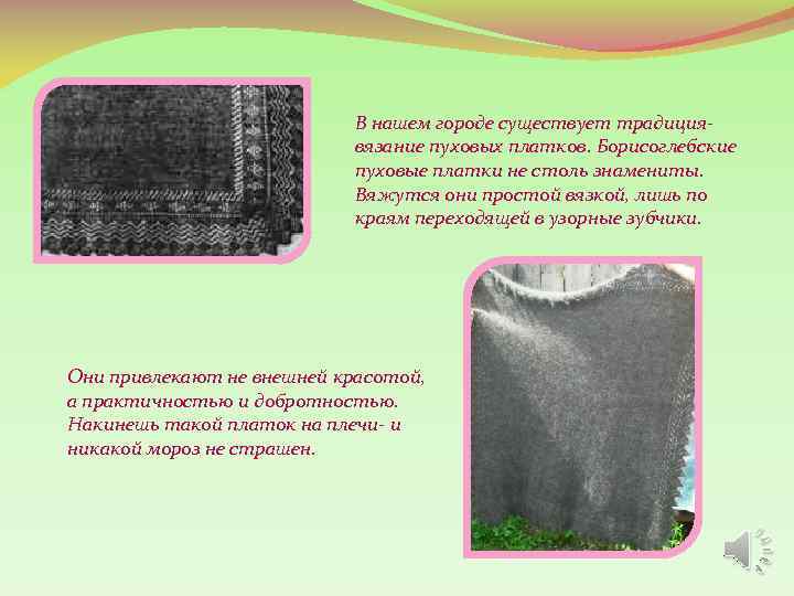 В нашем городе существует традициявязание пуховых платков. Борисоглебские пуховые платки не столь знамениты. Вяжутся