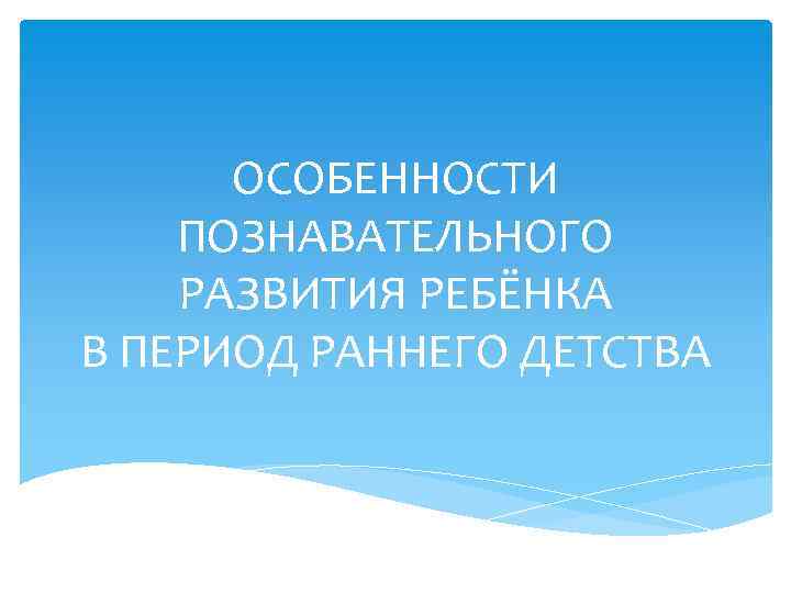 ОСОБЕННОСТИ ПОЗНАВАТЕЛЬНОГО РАЗВИТИЯ РЕБЁНКА В ПЕРИОД РАННЕГО ДЕТСТВА 