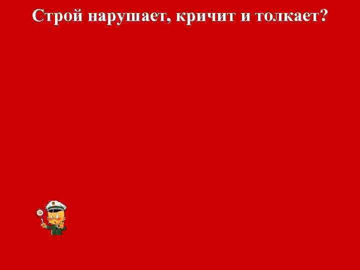 Строй нарушает, кричит и толкает? 
