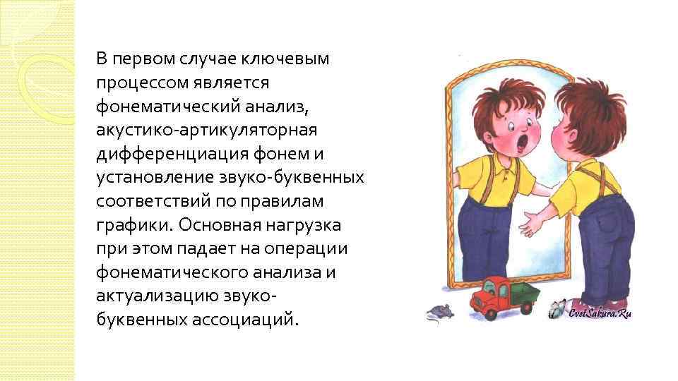 В первом случае ключевым процессом является фонематический анализ, акустико-артикуляторная дифференциация фонем и установление звуко-буквенных