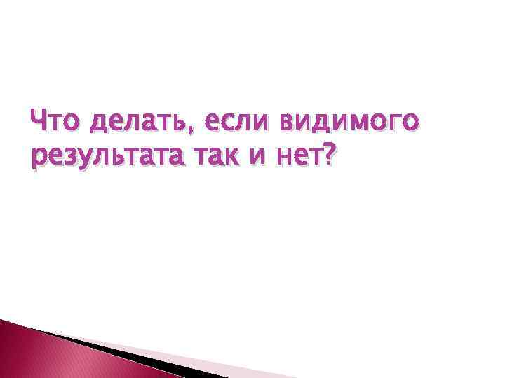 Что делать, если видимого результата так и нет? 