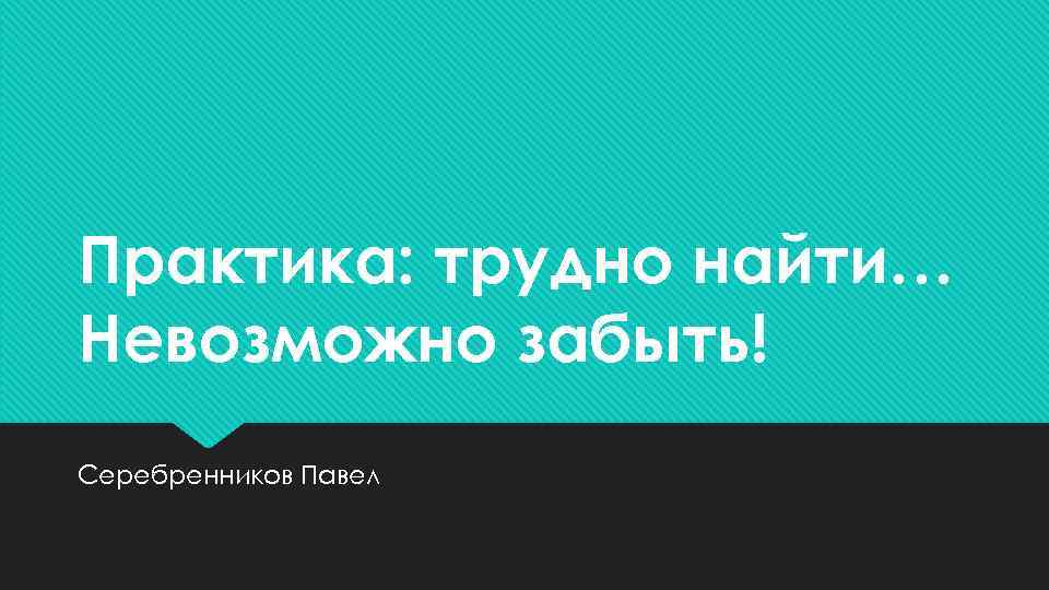 Практика: трудно найти… Невозможно забыть! Серебренников Павел 