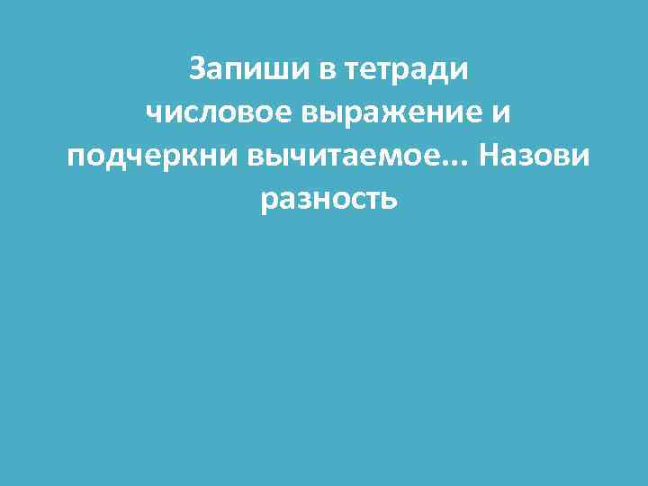 Запиши в тетради числовое выражение и подчеркни вычитаемое. . . Назови разность 