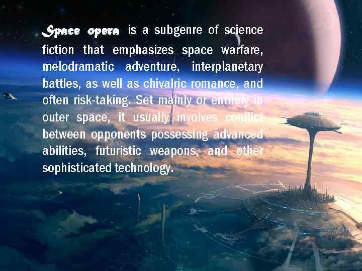 Space opera is a subgenre of science fiction that emphasizes space warfare, melodramatic adventure,