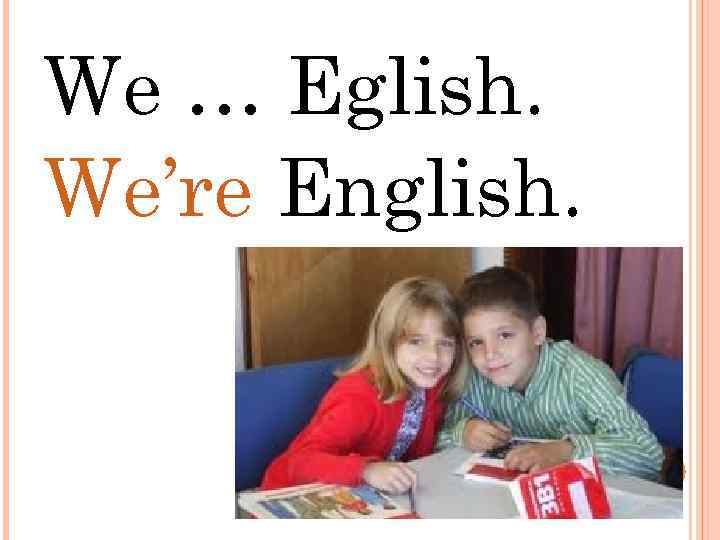 We … Eglish. We’re English. 