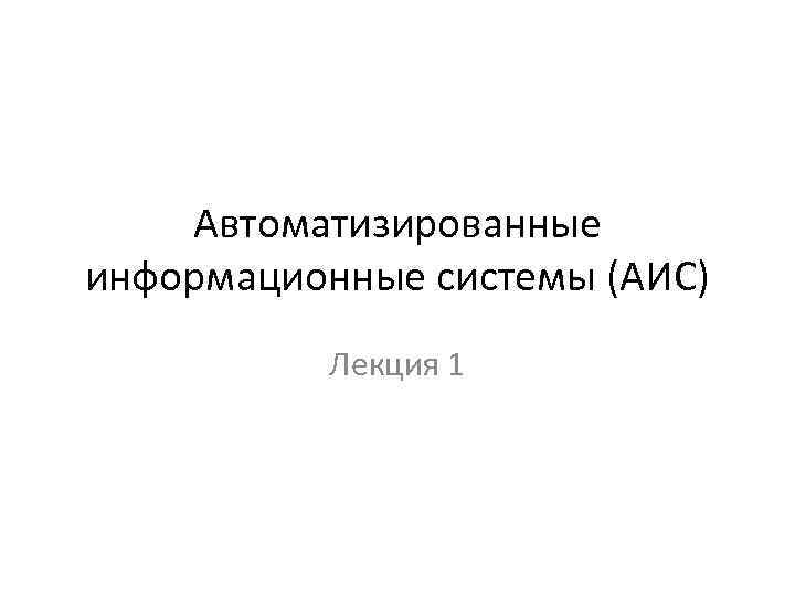 Автоматизированные информационные системы (АИС) Лекция 1 