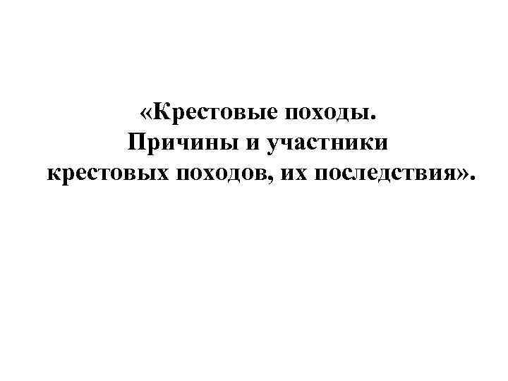  «Крестовые походы. Причины и участники крестовых походов, их последствия» . 