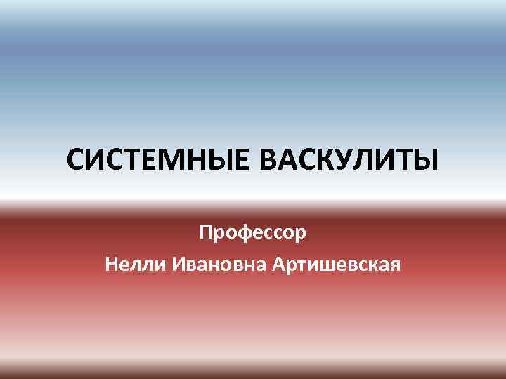 СИСТЕМНЫЕ ВАСКУЛИТЫ Профессор Нелли Ивановна Артишевская 