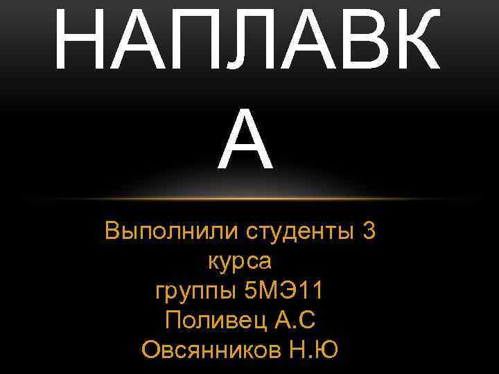 НАПЛАВК А Выполнили студенты 3 курса группы 5 МЭ 11 Поливец А. С Овсянников