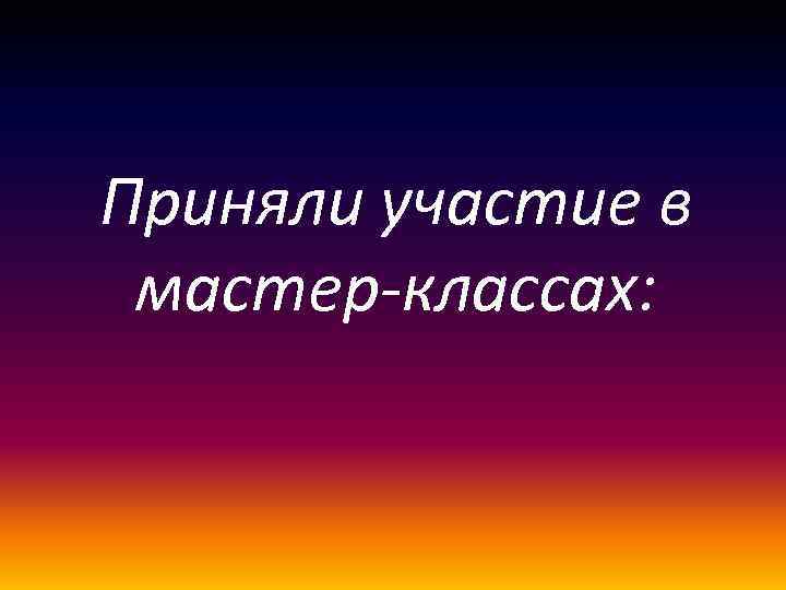 Приняли участие в мастер-классах: 