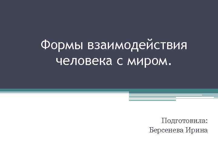 Формы взаимодействия человека с миром. Подготовила: Берсенева Ирина 