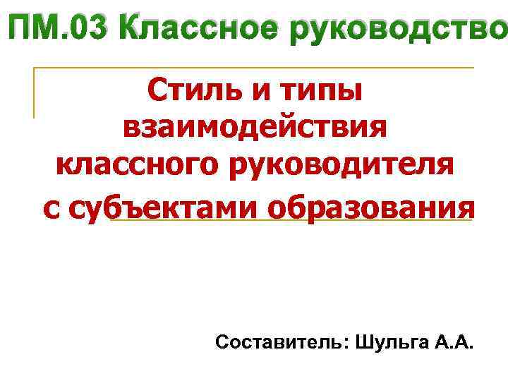 ПМ. 03 Классное руководство Стиль и типы взаимодействия классного руководителя с субъектами образования Составитель: