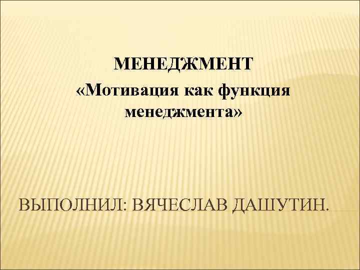 МЕНЕДЖМЕНТ «Мотивация как функция менеджмента» ВЫПОЛНИЛ: ВЯЧЕСЛАВ ДАШУТИН. 