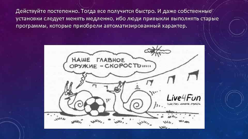 Действуйте постепенно. Тогда все получится быстро. И даже собственные установки следует менять медленно, ибо