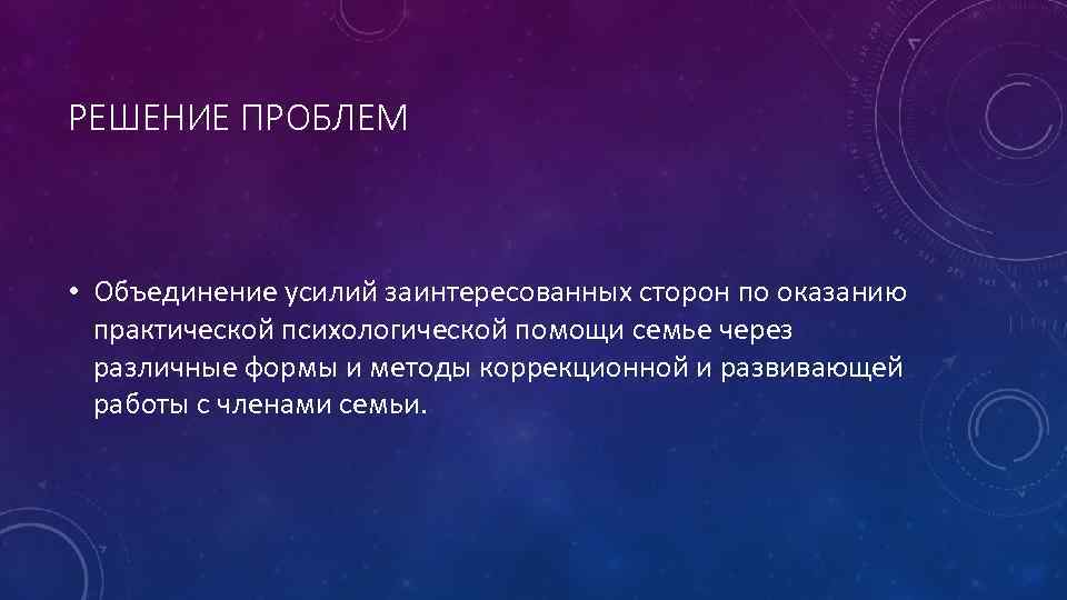 РЕШЕНИЕ ПРОБЛЕМ • Объединение усилий заинтересованных сторон по оказанию практической психологической помощи семье через