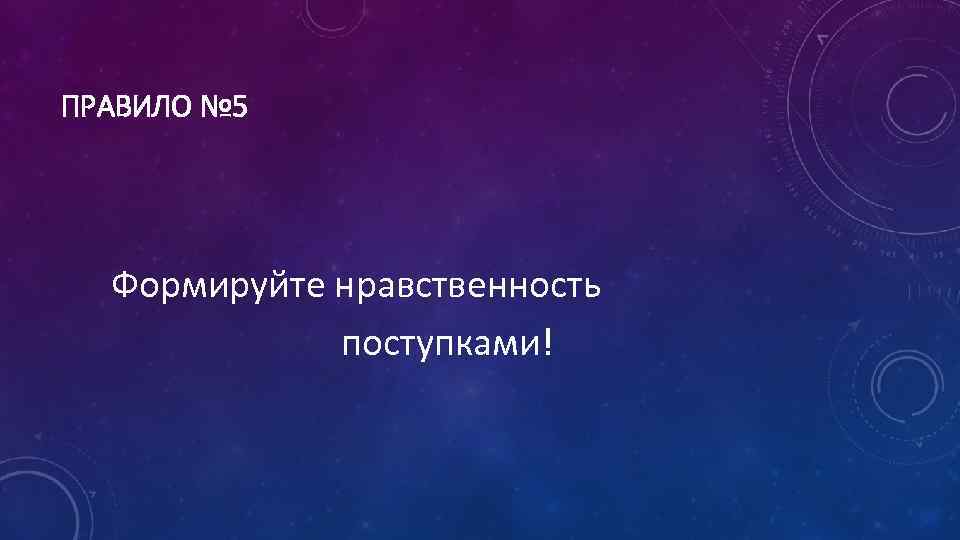ПРАВИЛО № 5 Формируйте нравственность поступками! 