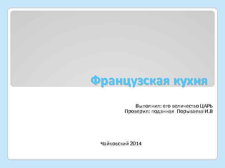 Французская кухня Выполнил: его величество ЦАРЬ Проверил: поданная Порываева И. В Чайковский 2014 