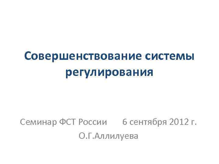 Совершенствование системы регулирования Семинар ФСТ России 6 сентября 2012 г. О. Г. Аллилуева 