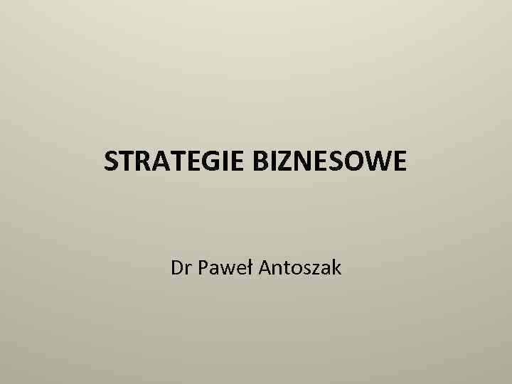 STRATEGIE BIZNESOWE Dr Paweł Antoszak 