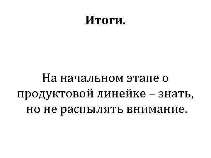 Итоги. На начальном этапе о продуктовой линейке – знать, но не распылять внимание. 