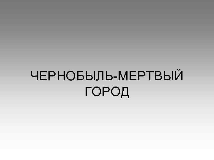 ЧЕРНОБЫЛЬ-МЕРТВЫЙ ГОРОД 