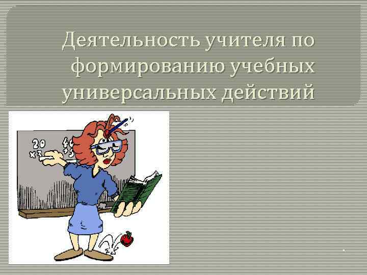 Деятельность учителя по формированию учебных универсальных действий . 