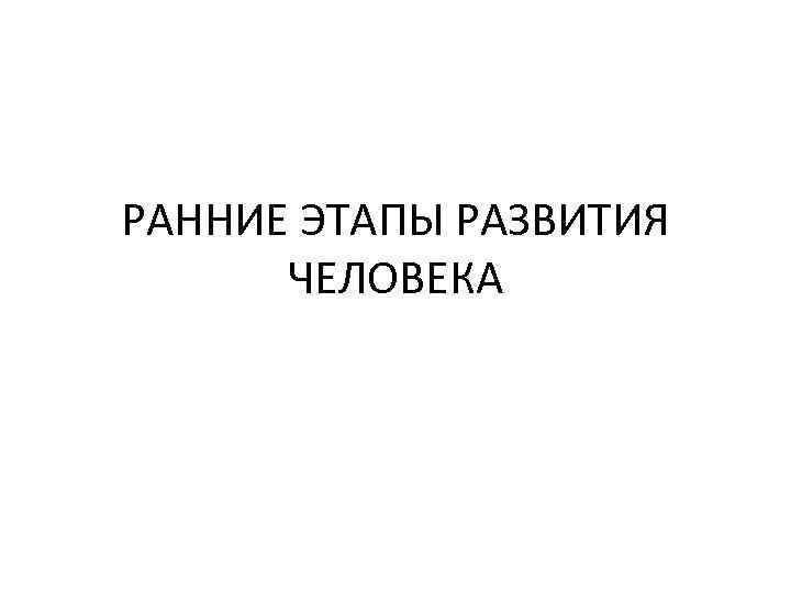 РАННИЕ ЭТАПЫ РАЗВИТИЯ ЧЕЛОВЕКА 