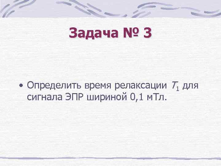 Задача № 3 • Определить время релаксации Т 1 для сигнала ЭПР шириной 0,