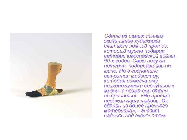 Одним из самых ценных экспонатов художники считают ножной протез, который музею подарил ветеран югославской