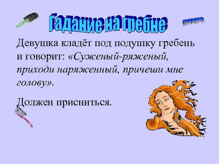 Девушка кладёт подушку гребень и говорит: «Суженый-ряженый, приходи наряженный, причеши мне голову» . Должен