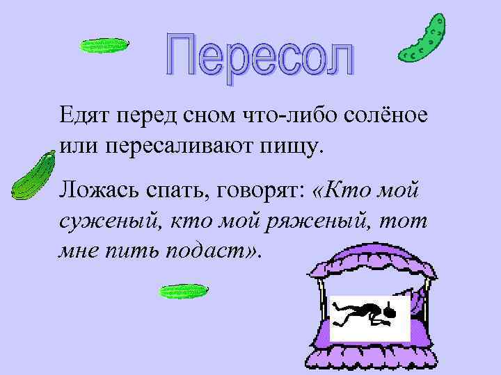 Едят перед сном что-либо солёное или пересаливают пищу. Ложась спать, говорят: «Кто мой суженый,