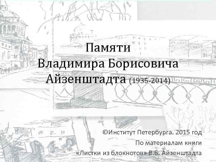 Памяти Владимира Борисовича Айзенштадта (1935 -2014) ©Институт Петербурга. 2015 год По материалам книги «Листки